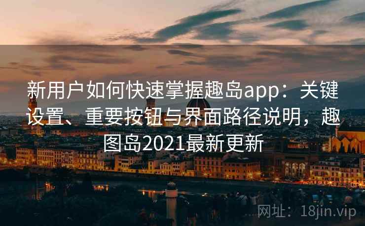 新用户如何快速掌握趣岛app：关键设置、重要按钮与界面路径说明，趣图岛2021最新更新