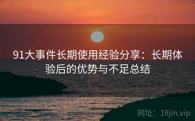 91大事件长期使用经验分享：长期体验后的优势与不足总结