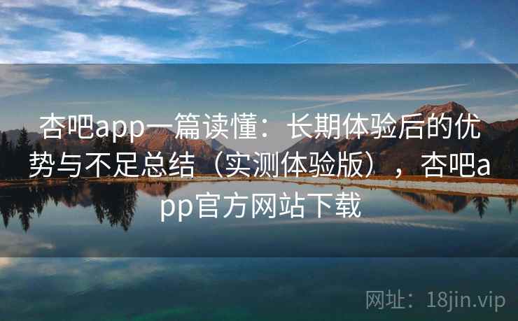 杏吧app一篇读懂：长期体验后的优势与不足总结（实测体验版），杏吧app官方网站下载