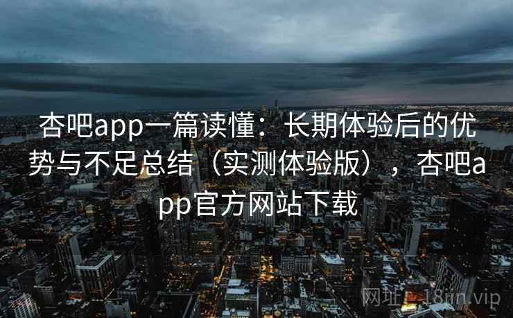 杏吧app一篇读懂：长期体验后的优势与不足总结（实测体验版），杏吧app官方网站下载