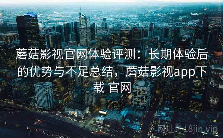 蘑菇影视官网体验评测：长期体验后的优势与不足总结，蘑菇影视app下载 官网