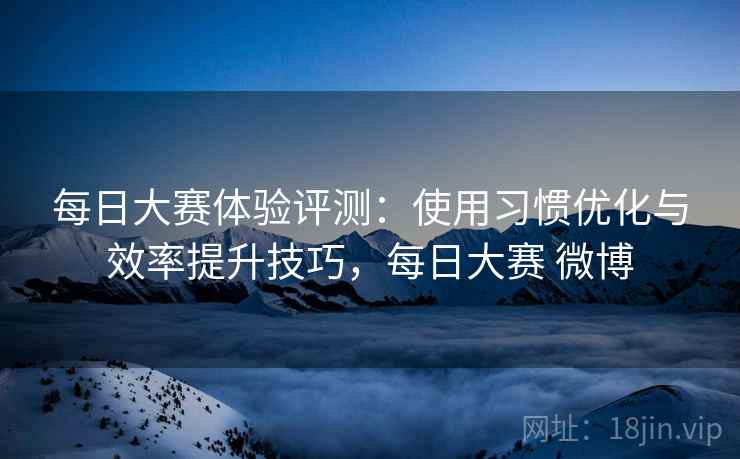 每日大赛体验评测：使用习惯优化与效率提升技巧，每日大赛 微博