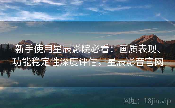 新手使用星辰影院必看：画质表现、功能稳定性深度评估，星辰影音官网