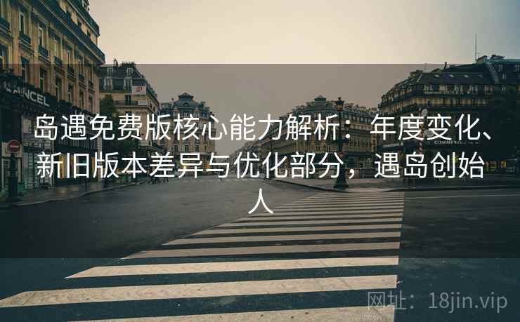 岛遇免费版核心能力解析：年度变化、新旧版本差异与优化部分，遇岛创始人