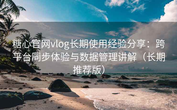 糖心官网vlog长期使用经验分享：跨平台同步体验与数据管理讲解（长期推荐版）