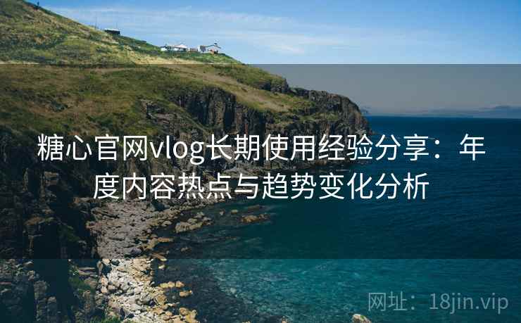 糖心官网vlog长期使用经验分享：年度内容热点与趋势变化分析