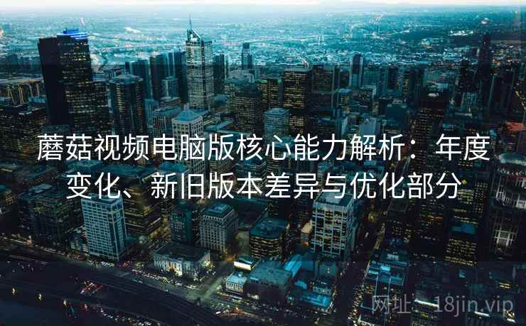 蘑菇视频电脑版核心能力解析：年度变化、新旧版本差异与优化部分