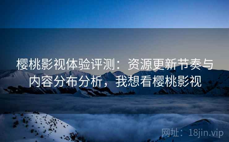 樱桃影视体验评测：资源更新节奏与内容分布分析，我想看樱桃影视