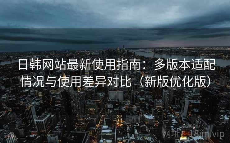 日韩网站最新使用指南：多版本适配情况与使用差异对比（新版优化版）