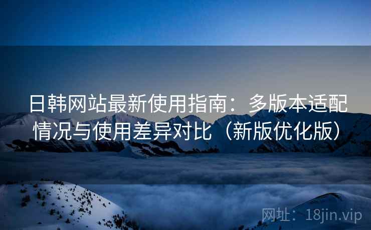 日韩网站最新使用指南：多版本适配情况与使用差异对比（新版优化版）