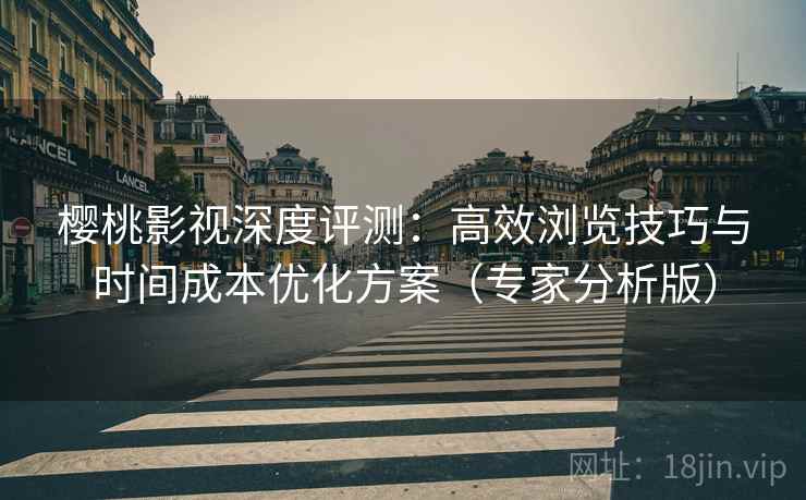 樱桃影视深度评测：高效浏览技巧与时间成本优化方案（专家分析版）