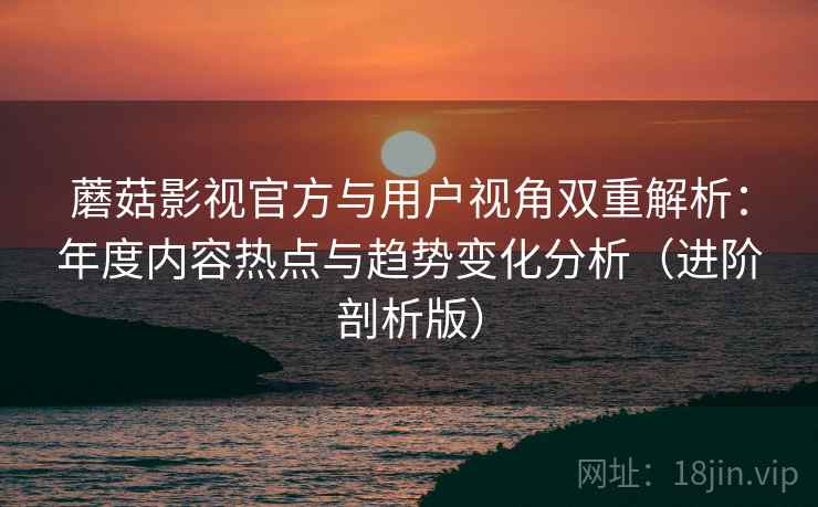 蘑菇影视官方与用户视角双重解析：年度内容热点与趋势变化分析（进阶剖析版）