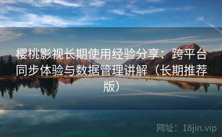 樱桃影视长期使用经验分享：跨平台同步体验与数据管理讲解（长期推荐版）