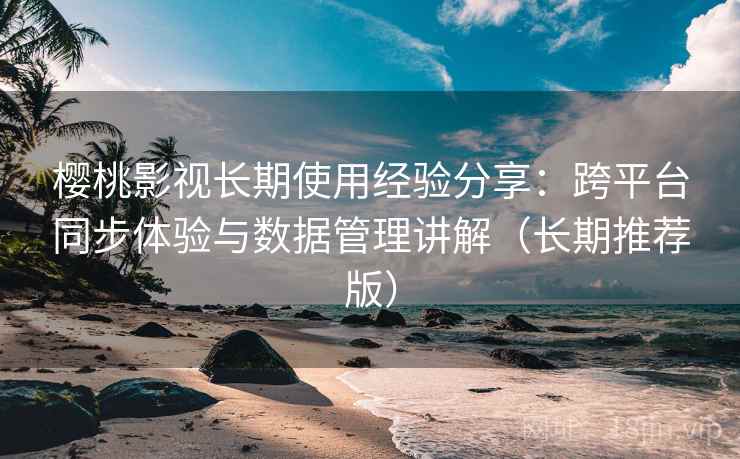 樱桃影视长期使用经验分享：跨平台同步体验与数据管理讲解（长期推荐版）