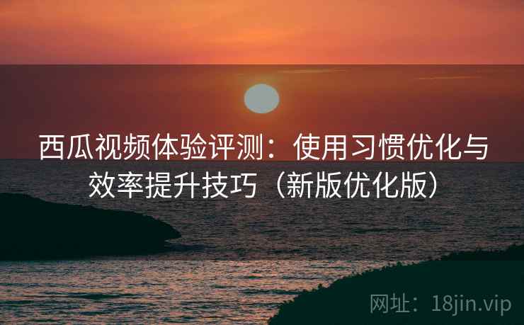 西瓜视频体验评测：使用习惯优化与效率提升技巧（新版优化版）