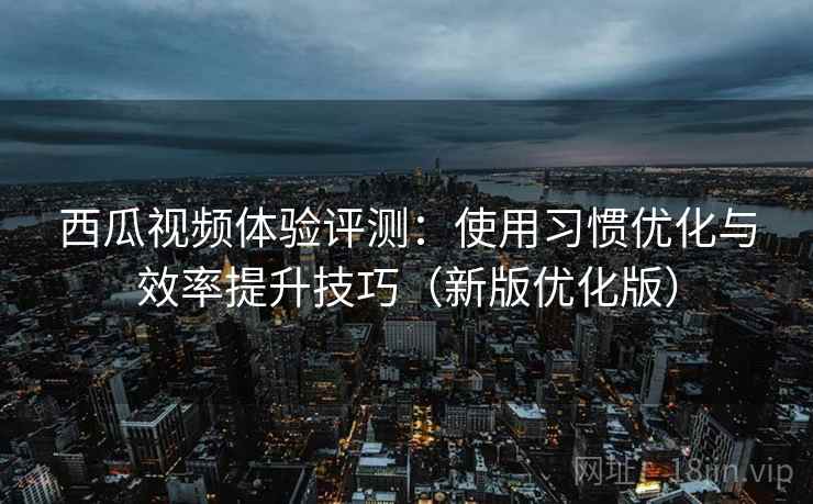 西瓜视频体验评测：使用习惯优化与效率提升技巧（新版优化版）