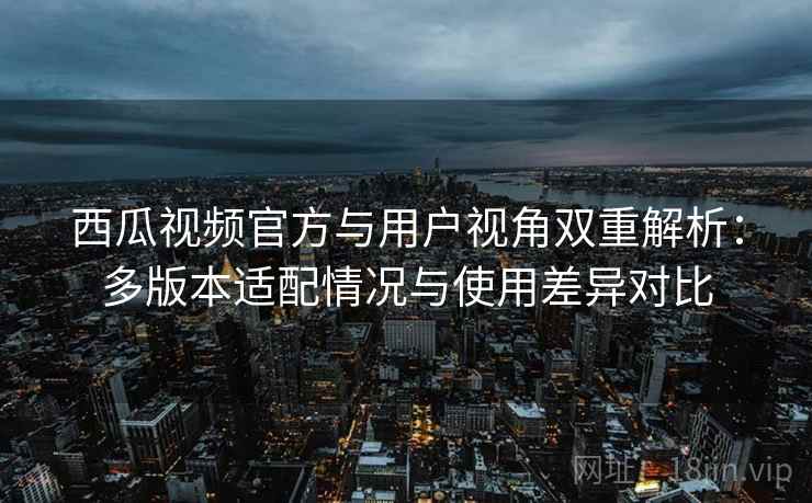 西瓜视频官方与用户视角双重解析：多版本适配情况与使用差异对比