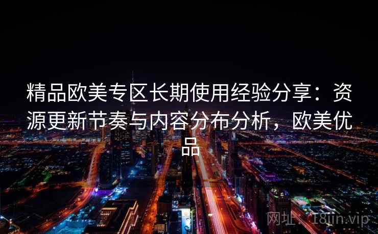 精品欧美专区长期使用经验分享：资源更新节奏与内容分布分析，欧美优品