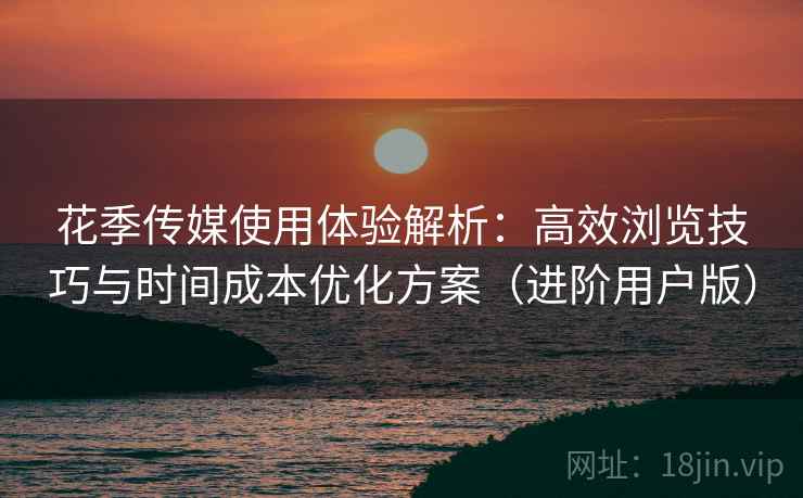 花季传媒使用体验解析：高效浏览技巧与时间成本优化方案（进阶用户版）