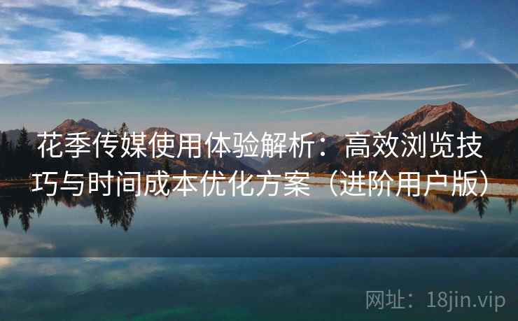 花季传媒使用体验解析：高效浏览技巧与时间成本优化方案（进阶用户版）
