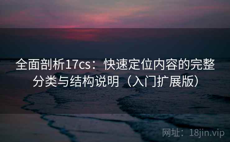 全面剖析17cs：快速定位内容的完整分类与结构说明（入门扩展版）