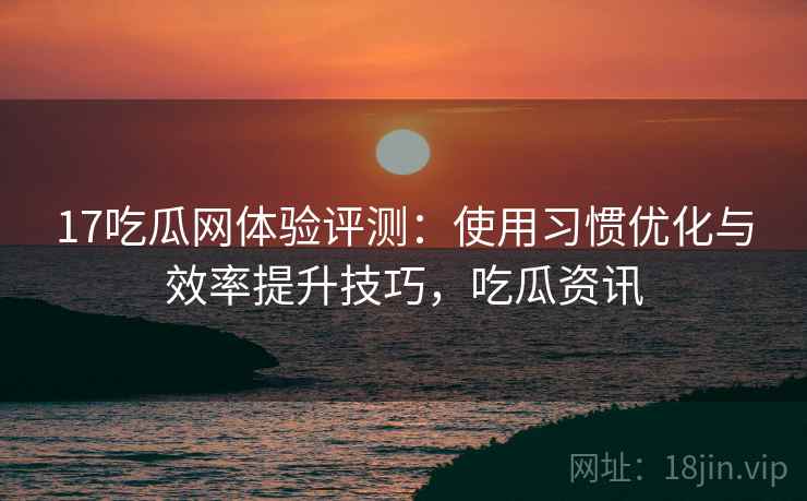 17吃瓜网体验评测：使用习惯优化与效率提升技巧，吃瓜资讯