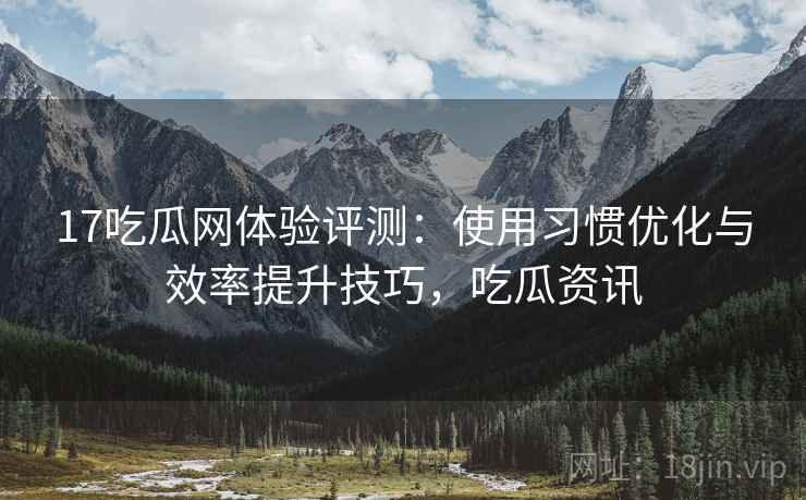 17吃瓜网体验评测：使用习惯优化与效率提升技巧，吃瓜资讯