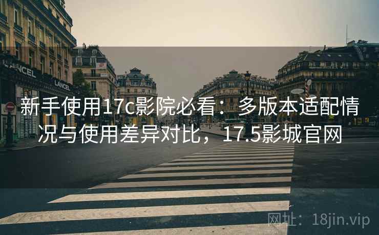 新手使用17c影院必看：多版本适配情况与使用差异对比，17.5影城官网