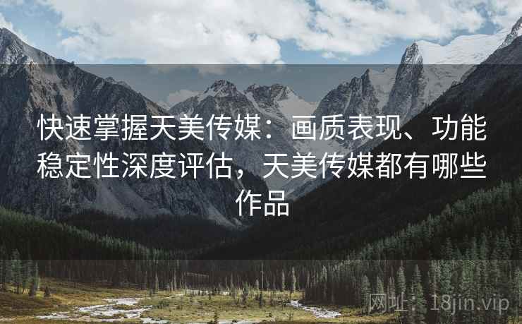 快速掌握天美传媒：画质表现、功能稳定性深度评估，天美传媒都有哪些作品