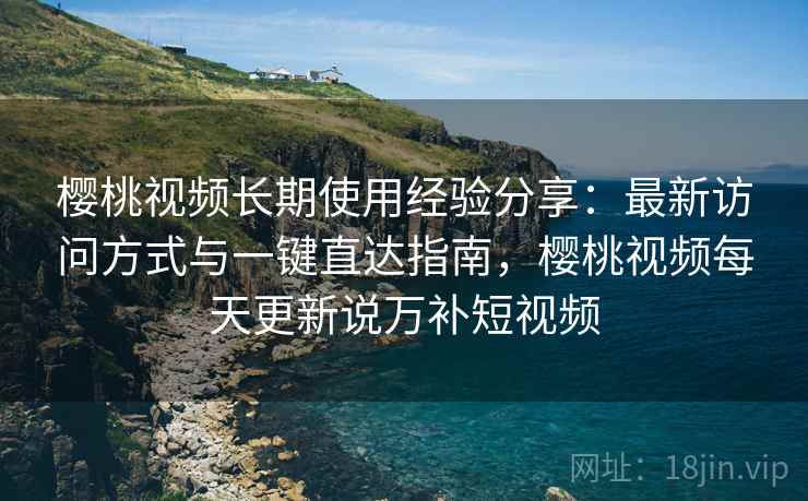 樱桃视频长期使用经验分享：最新访问方式与一键直达指南，樱桃视频每天更新说万补短视频