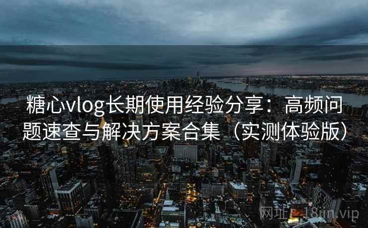 糖心vlog长期使用经验分享：高频问题速查与解决方案合集（实测体验版）