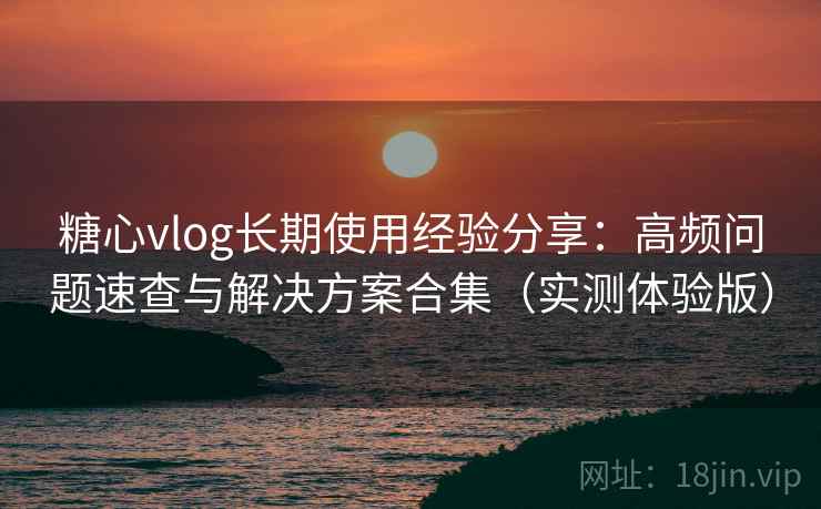 糖心vlog长期使用经验分享：高频问题速查与解决方案合集（实测体验版）