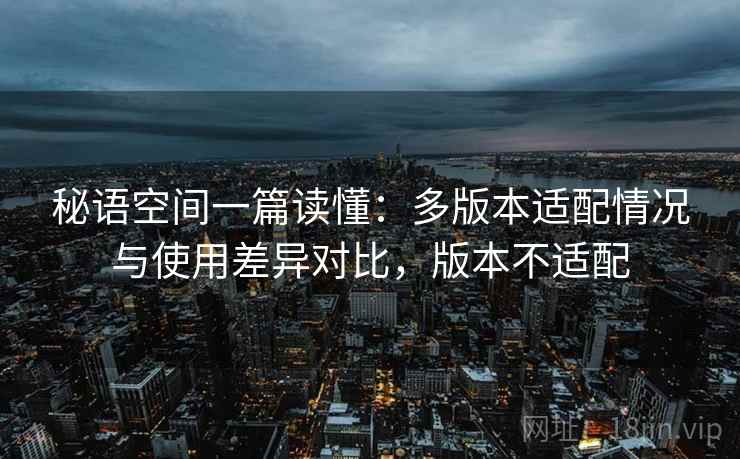 秘语空间一篇读懂：多版本适配情况与使用差异对比，版本不适配