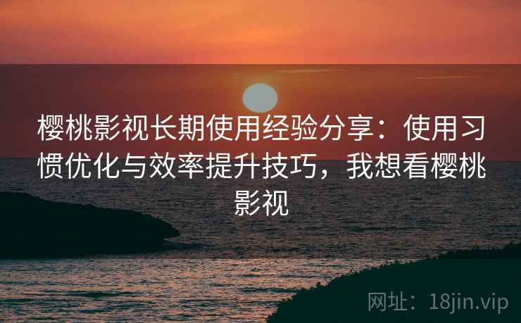 樱桃影视长期使用经验分享：使用习惯优化与效率提升技巧，我想看樱桃影视