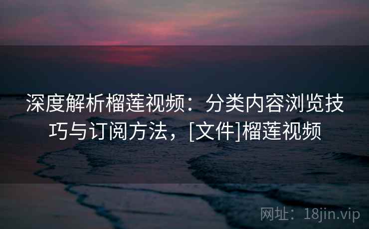 深度解析榴莲视频：分类内容浏览技巧与订阅方法，[文件]榴莲视频