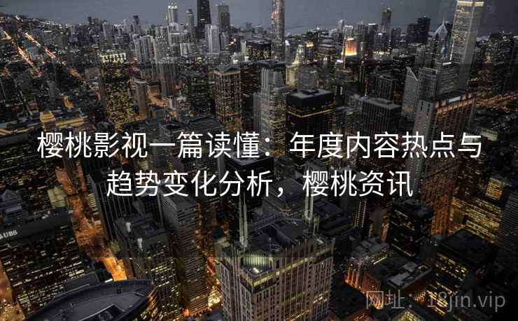 樱桃影视一篇读懂：年度内容热点与趋势变化分析，樱桃资讯