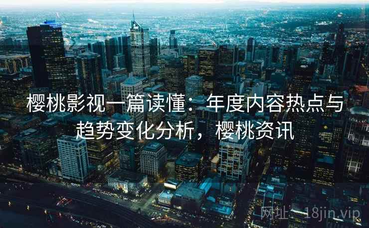 樱桃影视一篇读懂：年度内容热点与趋势变化分析，樱桃资讯
