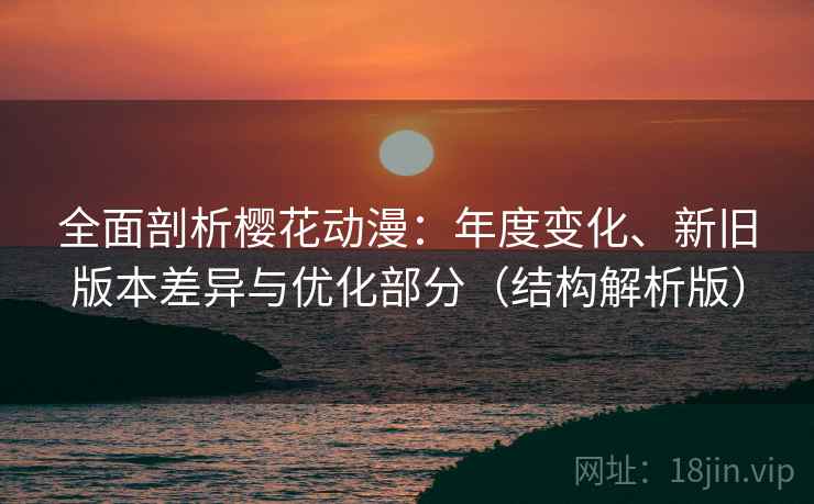全面剖析樱花动漫：年度变化、新旧版本差异与优化部分（结构解析版）