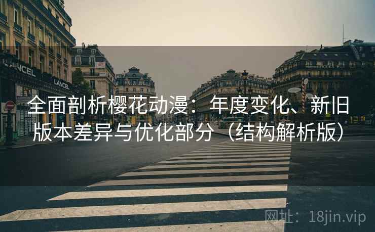 全面剖析樱花动漫：年度变化、新旧版本差异与优化部分（结构解析版）