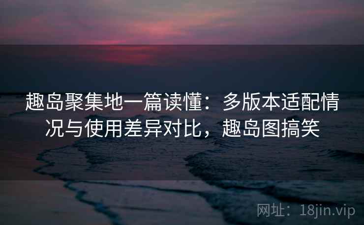 趣岛聚集地一篇读懂:多版本适配情况与使用差异对比,趣岛图搞笑 趣岛聚集地一篇读懂:多版本适配情况与使用差异对比,趣岛图搞笑