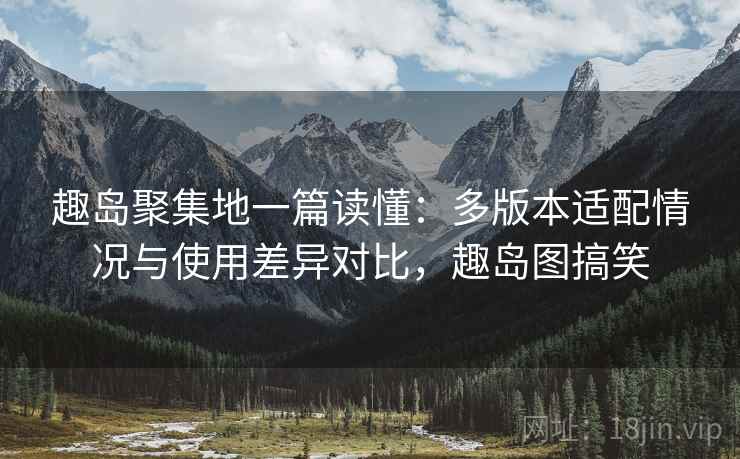 趣岛聚集地一篇读懂:多版本适配情况与使用差异对比,趣岛图搞笑 趣岛聚集地一篇读懂:多版本适配情况与使用差异对比,趣岛图搞笑
