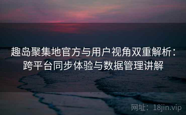趣岛聚集地官方与用户视角双重解析：跨平台同步体验与数据管理讲解