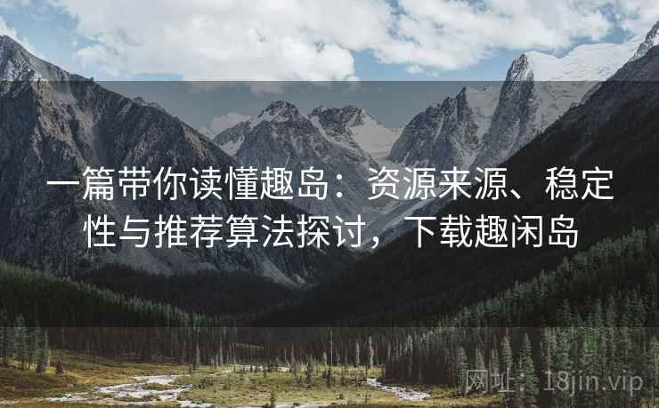 一篇带你读懂趣岛:资源来源、稳定性与推荐算法探讨,下载趣闲岛 一篇带你读懂趣岛:资源来源、稳定性与推荐算法探讨,下载趣闲岛