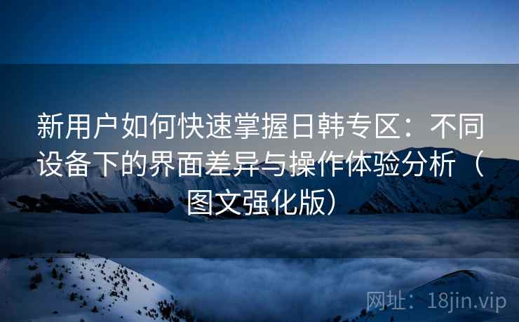 新用户如何快速掌握日韩专区:不同设备下的界面差异与操作体验分析(图文强化版) 新用户如何快速掌握日韩专区:不同设备下的界面差异与操作体验分析(图文强化版)