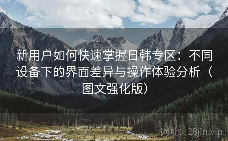 新用户如何快速掌握日韩专区:不同设备下的界面差异与操作体验分析(图文强化版) 新用户如何快速掌握日韩专区:不同设备下的界面差异与操作体验分析(图文强化版)
