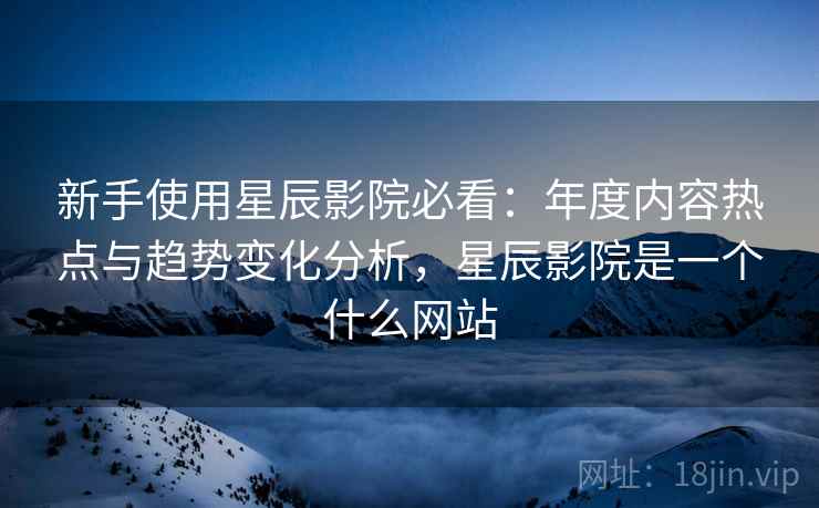 新手使用星辰影院必看:年度内容热点与趋势变化分析,星辰影院是一个什么网站 新手使用星辰影院必看:年度内容热点与趋势变化分析,星辰影院是一个什么网站